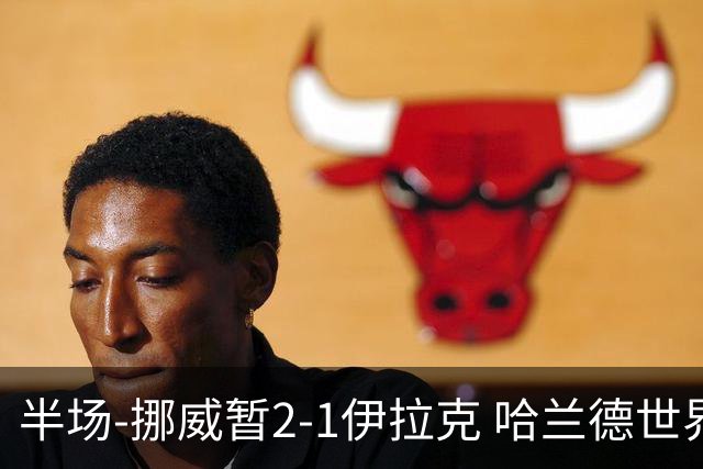 半场-挪威暂2-1伊拉克 哈兰德世界杯首秀梅开二度侯赛因破门