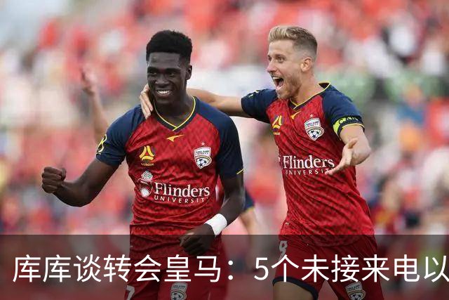 库库谈转会皇马：5个未接来电以为家里出事 经纪人居然让我考虑下