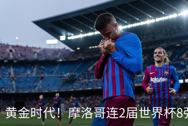 黄金时代！摩洛哥连2届世界杯8强 各级国字号花繁叶茂