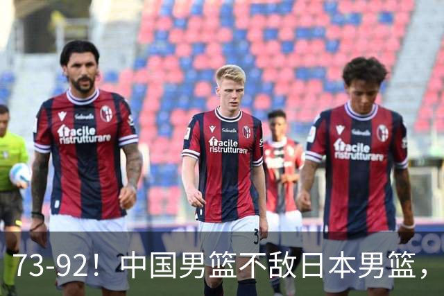 73-92！中国男篮不敌日本男篮，三分崩盘+心态急躁，致命短板彻底暴露